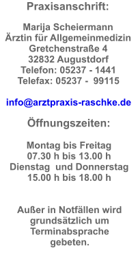 Praxisanschrift:  Marija Scheiermann Ärztin für Allgemeinmedizin Gretchenstraße 4  32832 Augustdorf  Telefon: 05237 - 1441  Telefax: 05237 -  99115  info@arztpraxis-raschke.de  Öffnungszeiten:  Montag bis Freitag  07.30 h bis 13.00 h Dienstag  und Donnerstag  15.00 h bis 18.00 h   Außer in Notfällen wird grundsätzlich um Terminabsprache gebeten.