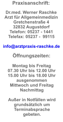 Praxisanschrift:  Dr.med. Werner Raschke  Arzt für Allgemeinmedizin Gretchenstraße 4  32832 Augustdorf  Telefon: 05237 - 1441  Telefax: 05237 -  99115  info@arztpraxis-raschke.de  Öffnungszeiten:  Montag bis Freitag  07.30 Uhr bis 12.00 Uhr  15.00 Uhr bis 18.00 Uhr ausgenommen  Mittwoch und Freitag  Nachmittag  Außer in Notfällen wird grundsätzlich um Terminabsprache gebeten.