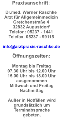 Praxisanschrift:  Dr.med. Werner Raschke  Arzt für Allgemeinmedizin Gretchenstraße 4  32832 Augustdorf  Telefon: 05237 - 1441  Telefax: 05237 - 99115  info@arztpraxis-raschke.de  Öffnungszeiten:  Montag bis Freitag  07.30 Uhr bis 12.00 Uhr  15.00 Uhr bis 18.00 Uhr ausgenommen  Mittwoch und Freitag  Nachmittag  Außer in Notfällen wird grundsätzlich um Terminabsprache gebeten.