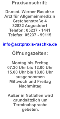 Praxisanschrift:  Dr.med. Werner Raschke  Arzt für Allgemeinmedizin Gretchenstraße 4  32832 Augustdorf  Telefon: 05237 - 1441  Telefax: 05237 - 99115  info@arztpraxis-raschke.de  Öffnungszeiten:  Montag bis Freitag  07.30 Uhr bis 12.00 Uhr  15.00 Uhr bis 18.00 Uhr ausgenommen  Mittwoch und Freitag  Nachmittag  Außer in Notfällen wird grundsätzlich um Terminabsprache gebeten.