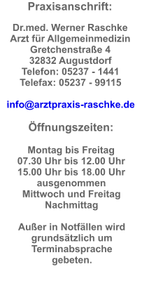 Praxisanschrift:  Dr.med. Werner Raschke  Arzt für Allgemeinmedizin Gretchenstraße 4  32832 Augustdorf  Telefon: 05237 - 1441  Telefax: 05237 - 99115  info@arztpraxis-raschke.de  Öffnungszeiten:  Montag bis Freitag  07.30 Uhr bis 12.00 Uhr  15.00 Uhr bis 18.00 Uhr ausgenommen  Mittwoch und Freitag  Nachmittag  Außer in Notfällen wird grundsätzlich um Terminabsprache gebeten.